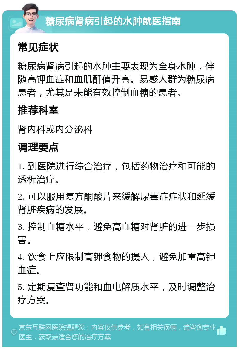 糖尿病肾病引起的水肿就医指南 常见症状 糖尿病肾病引起的水肿主要表现为全身水肿，伴随高钾血症和血肌酐值升高。易感人群为糖尿病患者，尤其是未能有效控制血糖的患者。 推荐科室 肾内科或内分泌科 调理要点 1. 到医院进行综合治疗，包括药物治疗和可能的透析治疗。 2. 可以服用复方酮酸片来缓解尿毒症症状和延缓肾脏疾病的发展。 3. 控制血糖水平，避免高血糖对肾脏的进一步损害。 4. 饮食上应限制高钾食物的摄入，避免加重高钾血症。 5. 定期复查肾功能和血电解质水平，及时调整治疗方案。