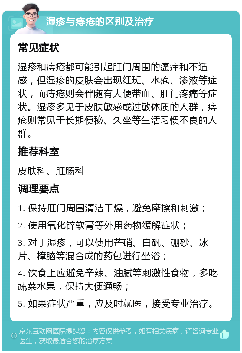 湿疹与痔疮的区别及治疗 常见症状 湿疹和痔疮都可能引起肛门周围的瘙痒和不适感，但湿疹的皮肤会出现红斑、水疱、渗液等症状，而痔疮则会伴随有大便带血、肛门疼痛等症状。湿疹多见于皮肤敏感或过敏体质的人群，痔疮则常见于长期便秘、久坐等生活习惯不良的人群。 推荐科室 皮肤科、肛肠科 调理要点 1. 保持肛门周围清洁干燥，避免摩擦和刺激； 2. 使用氧化锌软膏等外用药物缓解症状； 3. 对于湿疹，可以使用芒硝、白矾、硼砂、冰片、樟脑等混合成的药包进行坐浴； 4. 饮食上应避免辛辣、油腻等刺激性食物，多吃蔬菜水果，保持大便通畅； 5. 如果症状严重，应及时就医，接受专业治疗。