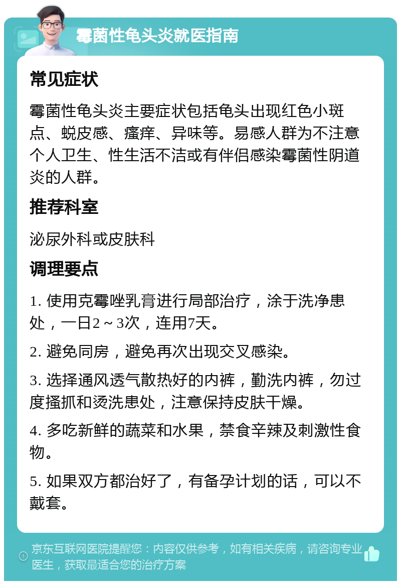 霉菌性龟头炎就医指南 常见症状 霉菌性龟头炎主要症状包括龟头出现红色小斑点、蜕皮感、瘙痒、异味等。易感人群为不注意个人卫生、性生活不洁或有伴侣感染霉菌性阴道炎的人群。 推荐科室 泌尿外科或皮肤科 调理要点 1. 使用克霉唑乳膏进行局部治疗，涂于洗净患处，一日2～3次，连用7天。 2. 避免同房，避免再次出现交叉感染。 3. 选择通风透气散热好的内裤，勤洗内裤，勿过度搔抓和烫洗患处，注意保持皮肤干燥。 4. 多吃新鲜的蔬菜和水果，禁食辛辣及刺激性食物。 5. 如果双方都治好了，有备孕计划的话，可以不戴套。