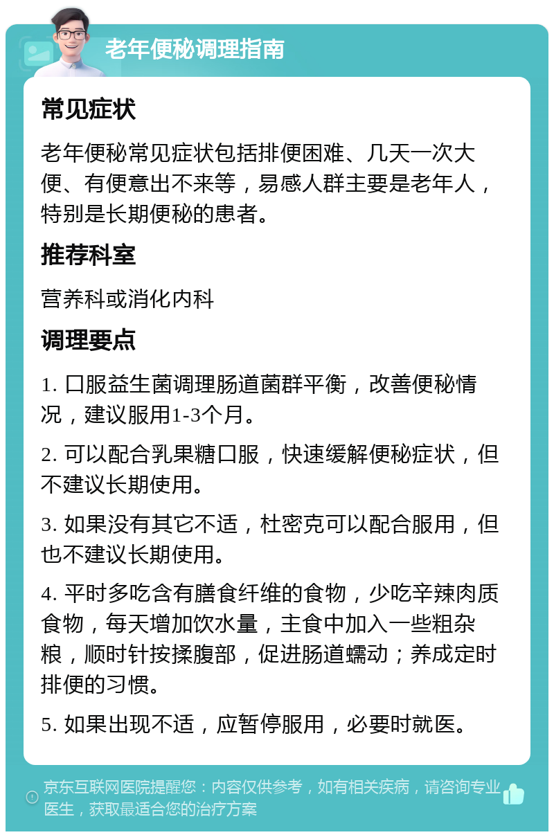 老年便秘调理指南 常见症状 老年便秘常见症状包括排便困难、几天一次大便、有便意出不来等，易感人群主要是老年人，特别是长期便秘的患者。 推荐科室 营养科或消化内科 调理要点 1. 口服益生菌调理肠道菌群平衡，改善便秘情况，建议服用1-3个月。 2. 可以配合乳果糖口服，快速缓解便秘症状，但不建议长期使用。 3. 如果没有其它不适，杜密克可以配合服用，但也不建议长期使用。 4. 平时多吃含有膳食纤维的食物，少吃辛辣肉质食物，每天增加饮水量，主食中加入一些粗杂粮，顺时针按揉腹部，促进肠道蠕动；养成定时排便的习惯。 5. 如果出现不适，应暂停服用，必要时就医。