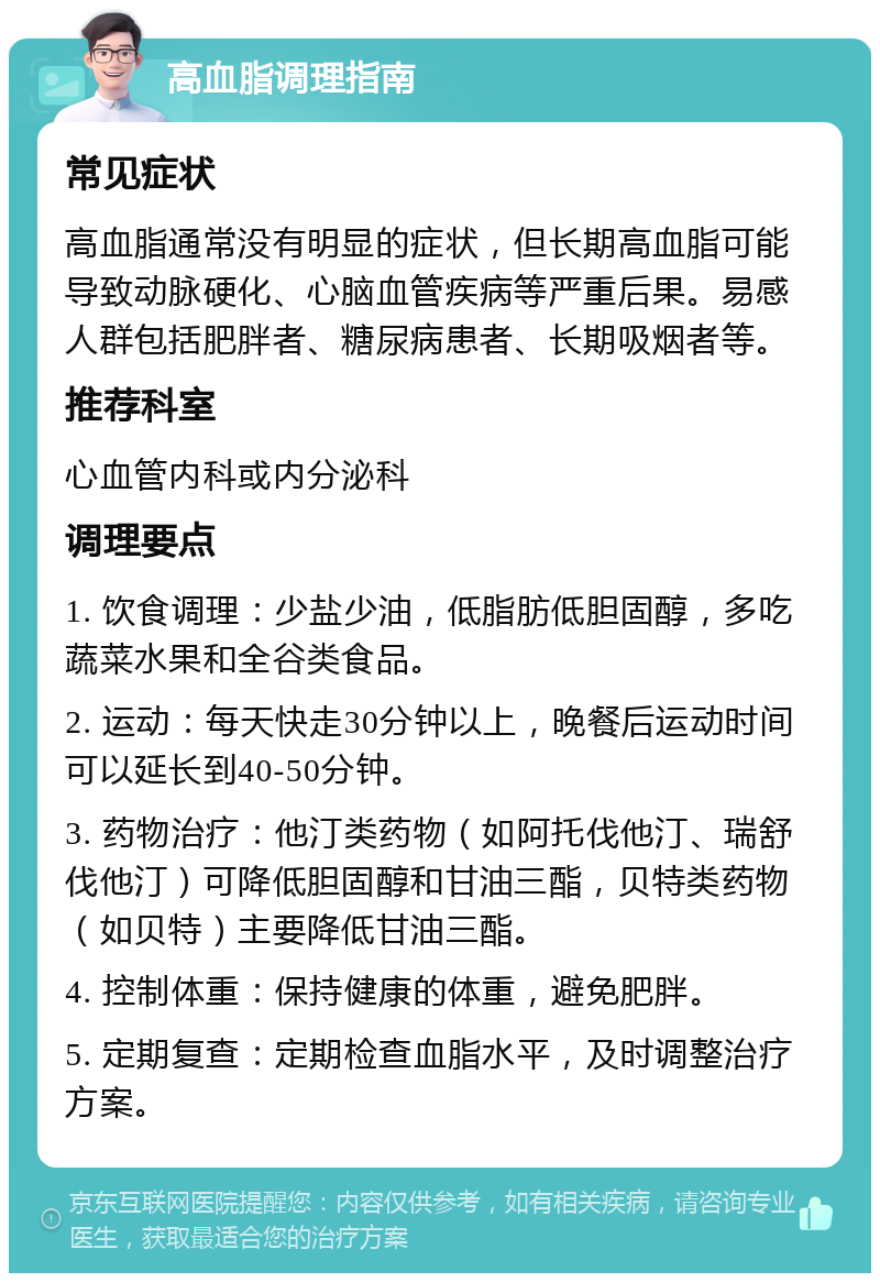 高血脂调理指南 常见症状 高血脂通常没有明显的症状，但长期高血脂可能导致动脉硬化、心脑血管疾病等严重后果。易感人群包括肥胖者、糖尿病患者、长期吸烟者等。 推荐科室 心血管内科或内分泌科 调理要点 1. 饮食调理：少盐少油，低脂肪低胆固醇，多吃蔬菜水果和全谷类食品。 2. 运动：每天快走30分钟以上，晚餐后运动时间可以延长到40-50分钟。 3. 药物治疗：他汀类药物（如阿托伐他汀、瑞舒伐他汀）可降低胆固醇和甘油三酯，贝特类药物（如贝特）主要降低甘油三酯。 4. 控制体重：保持健康的体重，避免肥胖。 5. 定期复查：定期检查血脂水平，及时调整治疗方案。