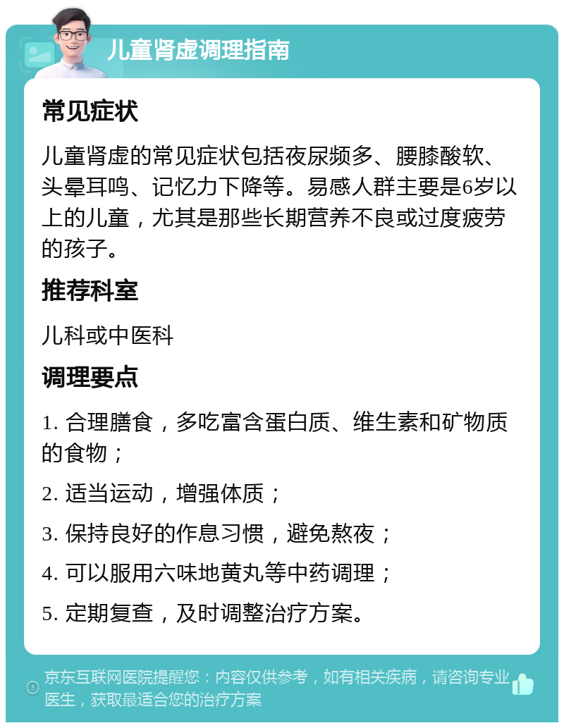 儿童肾虚调理指南 常见症状 儿童肾虚的常见症状包括夜尿频多、腰膝酸软、头晕耳鸣、记忆力下降等。易感人群主要是6岁以上的儿童，尤其是那些长期营养不良或过度疲劳的孩子。 推荐科室 儿科或中医科 调理要点 1. 合理膳食，多吃富含蛋白质、维生素和矿物质的食物； 2. 适当运动，增强体质； 3. 保持良好的作息习惯，避免熬夜； 4. 可以服用六味地黄丸等中药调理； 5. 定期复查，及时调整治疗方案。