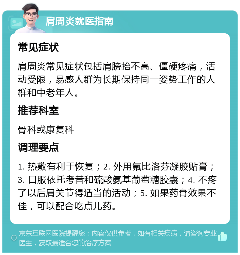 肩周炎就医指南 常见症状 肩周炎常见症状包括肩膀抬不高、僵硬疼痛，活动受限，易感人群为长期保持同一姿势工作的人群和中老年人。 推荐科室 骨科或康复科 调理要点 1. 热敷有利于恢复；2. 外用氟比洛芬凝胶贴膏；3. 口服依托考昔和硫酸氨基葡萄糖胶囊；4. 不疼了以后肩关节得适当的活动；5. 如果药膏效果不佳，可以配合吃点儿药。