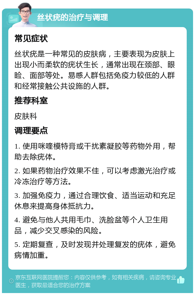 丝状疣的治疗与调理 常见症状 丝状疣是一种常见的皮肤病，主要表现为皮肤上出现小而柔软的疣状生长，通常出现在颈部、眼睑、面部等处。易感人群包括免疫力较低的人群和经常接触公共设施的人群。 推荐科室 皮肤科 调理要点 1. 使用咪喹模特膏或干扰素凝胶等药物外用，帮助去除疣体。 2. 如果药物治疗效果不佳，可以考虑激光治疗或冷冻治疗等方法。 3. 加强免疫力，通过合理饮食、适当运动和充足休息来提高身体抵抗力。 4. 避免与他人共用毛巾、洗脸盆等个人卫生用品，减少交叉感染的风险。 5. 定期复查，及时发现并处理复发的疣体，避免病情加重。