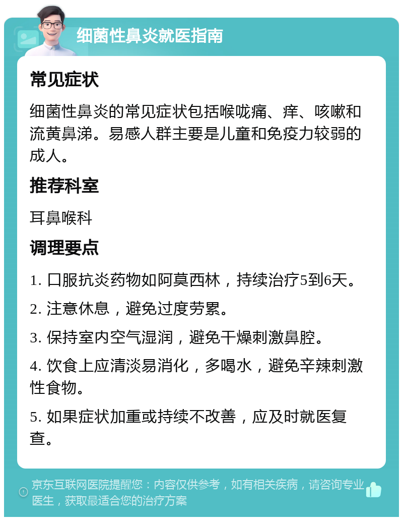 细菌性鼻炎就医指南 常见症状 细菌性鼻炎的常见症状包括喉咙痛、痒、咳嗽和流黄鼻涕。易感人群主要是儿童和免疫力较弱的成人。 推荐科室 耳鼻喉科 调理要点 1. 口服抗炎药物如阿莫西林，持续治疗5到6天。 2. 注意休息，避免过度劳累。 3. 保持室内空气湿润，避免干燥刺激鼻腔。 4. 饮食上应清淡易消化，多喝水，避免辛辣刺激性食物。 5. 如果症状加重或持续不改善，应及时就医复查。