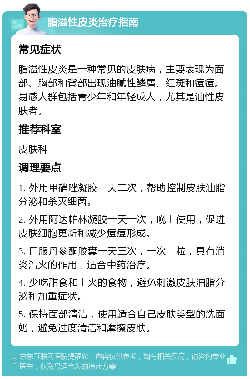 脂溢性皮炎治疗指南 常见症状 脂溢性皮炎是一种常见的皮肤病，主要表现为面部、胸部和背部出现油腻性鳞屑、红斑和痘痘。易感人群包括青少年和年轻成人，尤其是油性皮肤者。 推荐科室 皮肤科 调理要点 1. 外用甲硝唑凝胶一天二次，帮助控制皮肤油脂分泌和杀灭细菌。 2. 外用阿达帕林凝胶一天一次，晚上使用，促进皮肤细胞更新和减少痘痘形成。 3. 口服丹参酮胶囊一天三次，一次二粒，具有消炎泻火的作用，适合中药治疗。 4. 少吃甜食和上火的食物，避免刺激皮肤油脂分泌和加重症状。 5. 保持面部清洁，使用适合自己皮肤类型的洗面奶，避免过度清洁和摩擦皮肤。