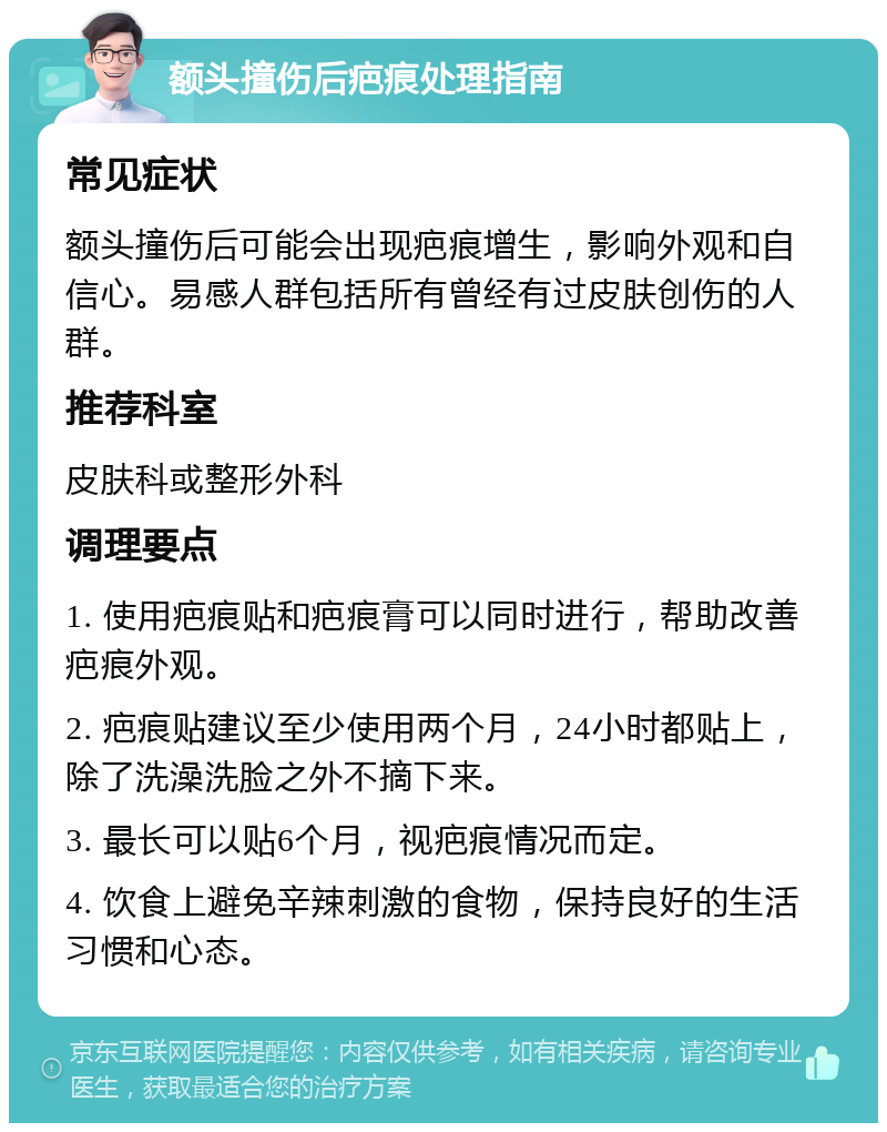 额头撞伤后疤痕处理指南 常见症状 额头撞伤后可能会出现疤痕增生，影响外观和自信心。易感人群包括所有曾经有过皮肤创伤的人群。 推荐科室 皮肤科或整形外科 调理要点 1. 使用疤痕贴和疤痕膏可以同时进行，帮助改善疤痕外观。 2. 疤痕贴建议至少使用两个月，24小时都贴上，除了洗澡洗脸之外不摘下来。 3. 最长可以贴6个月，视疤痕情况而定。 4. 饮食上避免辛辣刺激的食物，保持良好的生活习惯和心态。