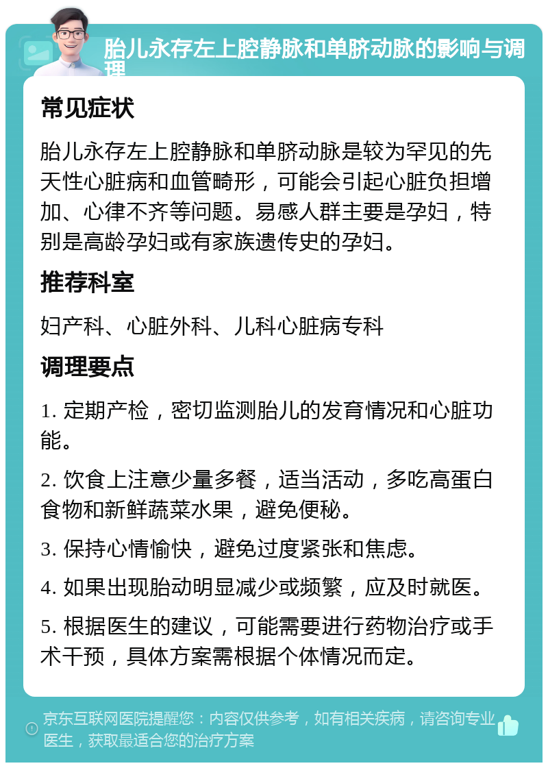 胎儿永存左上腔静脉和单脐动脉的影响与调理 常见症状 胎儿永存左上腔静脉和单脐动脉是较为罕见的先天性心脏病和血管畸形，可能会引起心脏负担增加、心律不齐等问题。易感人群主要是孕妇，特别是高龄孕妇或有家族遗传史的孕妇。 推荐科室 妇产科、心脏外科、儿科心脏病专科 调理要点 1. 定期产检，密切监测胎儿的发育情况和心脏功能。 2. 饮食上注意少量多餐，适当活动，多吃高蛋白食物和新鲜蔬菜水果，避免便秘。 3. 保持心情愉快，避免过度紧张和焦虑。 4. 如果出现胎动明显减少或频繁，应及时就医。 5. 根据医生的建议，可能需要进行药物治疗或手术干预，具体方案需根据个体情况而定。