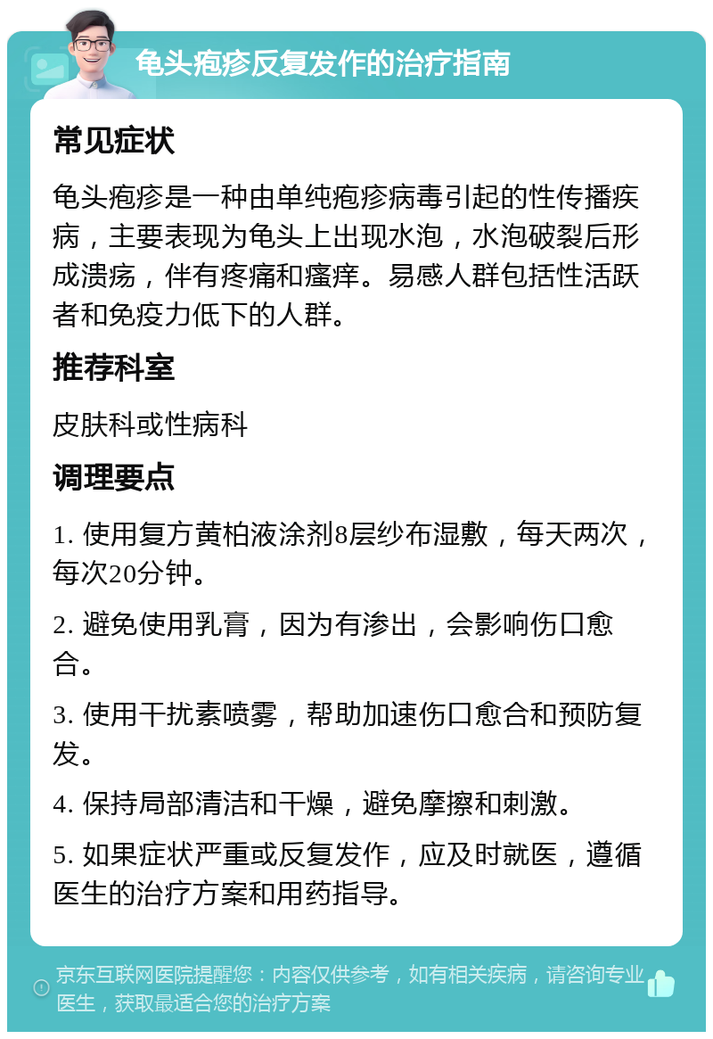 龟头疱疹反复发作的治疗指南 常见症状 龟头疱疹是一种由单纯疱疹病毒引起的性传播疾病，主要表现为龟头上出现水泡，水泡破裂后形成溃疡，伴有疼痛和瘙痒。易感人群包括性活跃者和免疫力低下的人群。 推荐科室 皮肤科或性病科 调理要点 1. 使用复方黄柏液涂剂8层纱布湿敷，每天两次，每次20分钟。 2. 避免使用乳膏，因为有渗出，会影响伤口愈合。 3. 使用干扰素喷雾，帮助加速伤口愈合和预防复发。 4. 保持局部清洁和干燥，避免摩擦和刺激。 5. 如果症状严重或反复发作，应及时就医，遵循医生的治疗方案和用药指导。