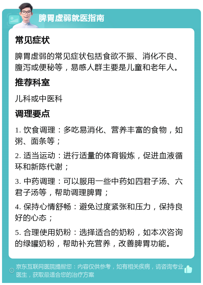 脾胃虚弱就医指南 常见症状 脾胃虚弱的常见症状包括食欲不振、消化不良、腹泻或便秘等，易感人群主要是儿童和老年人。 推荐科室 儿科或中医科 调理要点 1. 饮食调理：多吃易消化、营养丰富的食物，如粥、面条等； 2. 适当运动：进行适量的体育锻炼，促进血液循环和新陈代谢； 3. 中药调理：可以服用一些中药如四君子汤、六君子汤等，帮助调理脾胃； 4. 保持心情舒畅：避免过度紧张和压力，保持良好的心态； 5. 合理使用奶粉：选择适合的奶粉，如本次咨询的绿罐奶粉，帮助补充营养，改善脾胃功能。