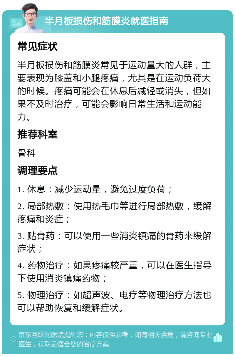 半月板损伤和筋膜炎就医指南 常见症状 半月板损伤和筋膜炎常见于运动量大的人群，主要表现为膝盖和小腿疼痛，尤其是在运动负荷大的时候。疼痛可能会在休息后减轻或消失，但如果不及时治疗，可能会影响日常生活和运动能力。 推荐科室 骨科 调理要点 1. 休息：减少运动量，避免过度负荷； 2. 局部热敷：使用热毛巾等进行局部热敷，缓解疼痛和炎症； 3. 贴膏药：可以使用一些消炎镇痛的膏药来缓解症状； 4. 药物治疗：如果疼痛较严重，可以在医生指导下使用消炎镇痛药物； 5. 物理治疗：如超声波、电疗等物理治疗方法也可以帮助恢复和缓解症状。