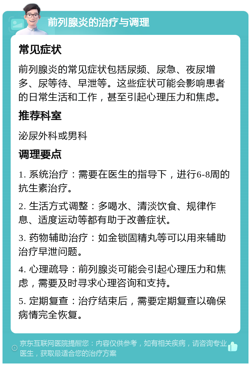 前列腺炎的治疗与调理 常见症状 前列腺炎的常见症状包括尿频、尿急、夜尿增多、尿等待、早泄等。这些症状可能会影响患者的日常生活和工作，甚至引起心理压力和焦虑。 推荐科室 泌尿外科或男科 调理要点 1. 系统治疗：需要在医生的指导下，进行6-8周的抗生素治疗。 2. 生活方式调整：多喝水、清淡饮食、规律作息、适度运动等都有助于改善症状。 3. 药物辅助治疗：如金锁固精丸等可以用来辅助治疗早泄问题。 4. 心理疏导：前列腺炎可能会引起心理压力和焦虑，需要及时寻求心理咨询和支持。 5. 定期复查：治疗结束后，需要定期复查以确保病情完全恢复。