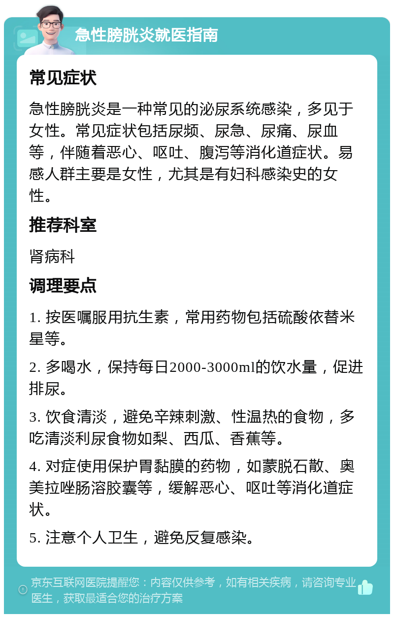 急性膀胱炎就医指南 常见症状 急性膀胱炎是一种常见的泌尿系统感染，多见于女性。常见症状包括尿频、尿急、尿痛、尿血等，伴随着恶心、呕吐、腹泻等消化道症状。易感人群主要是女性，尤其是有妇科感染史的女性。 推荐科室 肾病科 调理要点 1. 按医嘱服用抗生素，常用药物包括硫酸依替米星等。 2. 多喝水，保持每日2000-3000ml的饮水量，促进排尿。 3. 饮食清淡，避免辛辣刺激、性温热的食物，多吃清淡利尿食物如梨、西瓜、香蕉等。 4. 对症使用保护胃黏膜的药物，如蒙脱石散、奥美拉唑肠溶胶囊等，缓解恶心、呕吐等消化道症状。 5. 注意个人卫生，避免反复感染。