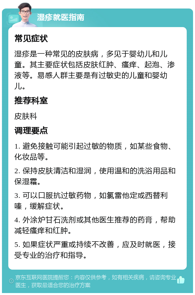 湿疹就医指南 常见症状 湿疹是一种常见的皮肤病，多见于婴幼儿和儿童。其主要症状包括皮肤红肿、瘙痒、起泡、渗液等。易感人群主要是有过敏史的儿童和婴幼儿。 推荐科室 皮肤科 调理要点 1. 避免接触可能引起过敏的物质，如某些食物、化妆品等。 2. 保持皮肤清洁和湿润，使用温和的洗浴用品和保湿霜。 3. 可以口服抗过敏药物，如氯雷他定或西替利嗪，缓解症状。 4. 外涂炉甘石洗剂或其他医生推荐的药膏，帮助减轻瘙痒和红肿。 5. 如果症状严重或持续不改善，应及时就医，接受专业的治疗和指导。