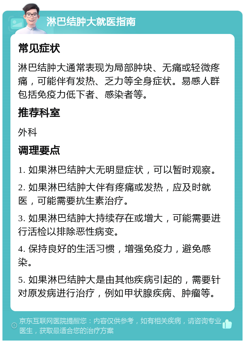 淋巴结肿大就医指南 常见症状 淋巴结肿大通常表现为局部肿块、无痛或轻微疼痛，可能伴有发热、乏力等全身症状。易感人群包括免疫力低下者、感染者等。 推荐科室 外科 调理要点 1. 如果淋巴结肿大无明显症状，可以暂时观察。 2. 如果淋巴结肿大伴有疼痛或发热，应及时就医，可能需要抗生素治疗。 3. 如果淋巴结肿大持续存在或增大，可能需要进行活检以排除恶性病变。 4. 保持良好的生活习惯，增强免疫力，避免感染。 5. 如果淋巴结肿大是由其他疾病引起的，需要针对原发病进行治疗，例如甲状腺疾病、肿瘤等。