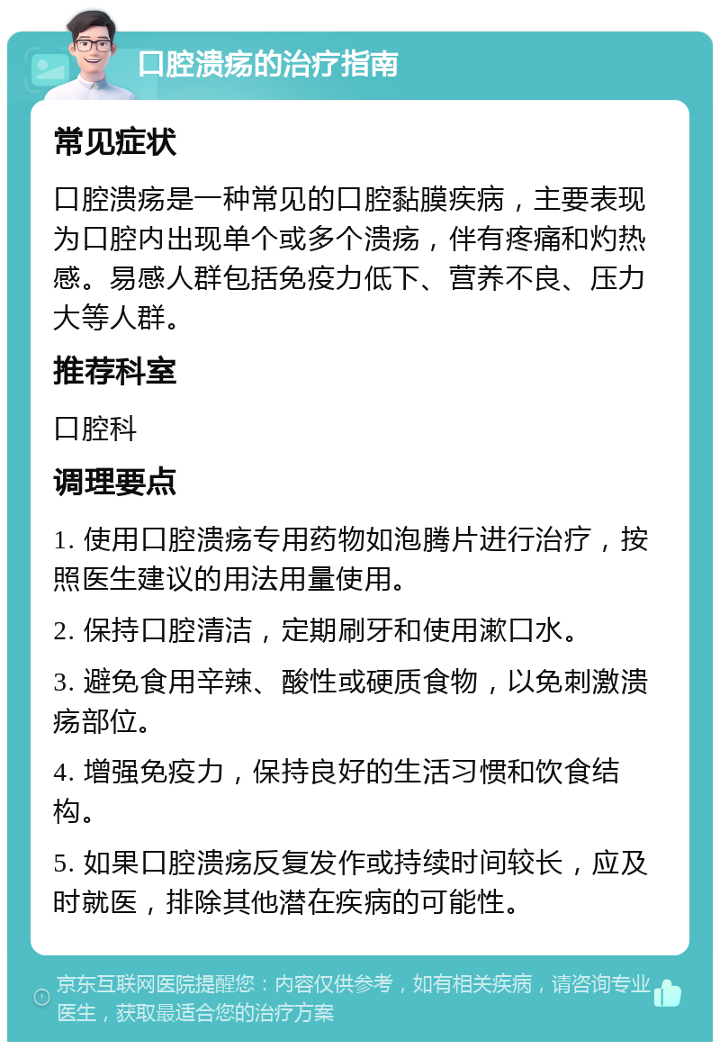 口腔溃疡的治疗指南 常见症状 口腔溃疡是一种常见的口腔黏膜疾病，主要表现为口腔内出现单个或多个溃疡，伴有疼痛和灼热感。易感人群包括免疫力低下、营养不良、压力大等人群。 推荐科室 口腔科 调理要点 1. 使用口腔溃疡专用药物如泡腾片进行治疗，按照医生建议的用法用量使用。 2. 保持口腔清洁，定期刷牙和使用漱口水。 3. 避免食用辛辣、酸性或硬质食物，以免刺激溃疡部位。 4. 增强免疫力，保持良好的生活习惯和饮食结构。 5. 如果口腔溃疡反复发作或持续时间较长，应及时就医，排除其他潜在疾病的可能性。