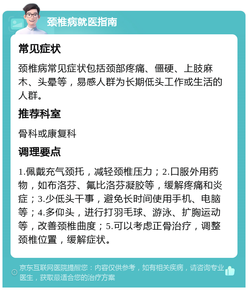 颈椎病就医指南 常见症状 颈椎病常见症状包括颈部疼痛、僵硬、上肢麻木、头晕等，易感人群为长期低头工作或生活的人群。 推荐科室 骨科或康复科 调理要点 1.佩戴充气颈托，减轻颈椎压力；2.口服外用药物，如布洛芬、氟比洛芬凝胶等，缓解疼痛和炎症；3.少低头干事，避免长时间使用手机、电脑等；4.多仰头，进行打羽毛球、游泳、扩胸运动等，改善颈椎曲度；5.可以考虑正骨治疗，调整颈椎位置，缓解症状。