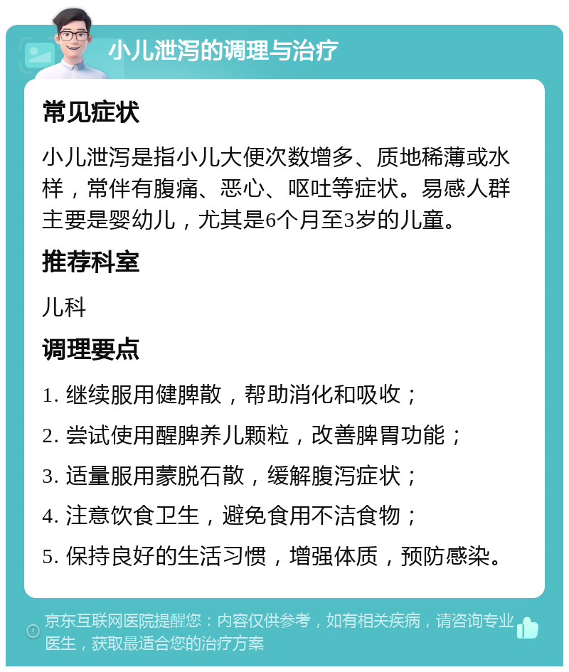 小儿泄泻的调理与治疗 常见症状 小儿泄泻是指小儿大便次数增多、质地稀薄或水样，常伴有腹痛、恶心、呕吐等症状。易感人群主要是婴幼儿，尤其是6个月至3岁的儿童。 推荐科室 儿科 调理要点 1. 继续服用健脾散，帮助消化和吸收； 2. 尝试使用醒脾养儿颗粒，改善脾胃功能； 3. 适量服用蒙脱石散，缓解腹泻症状； 4. 注意饮食卫生，避免食用不洁食物； 5. 保持良好的生活习惯，增强体质，预防感染。