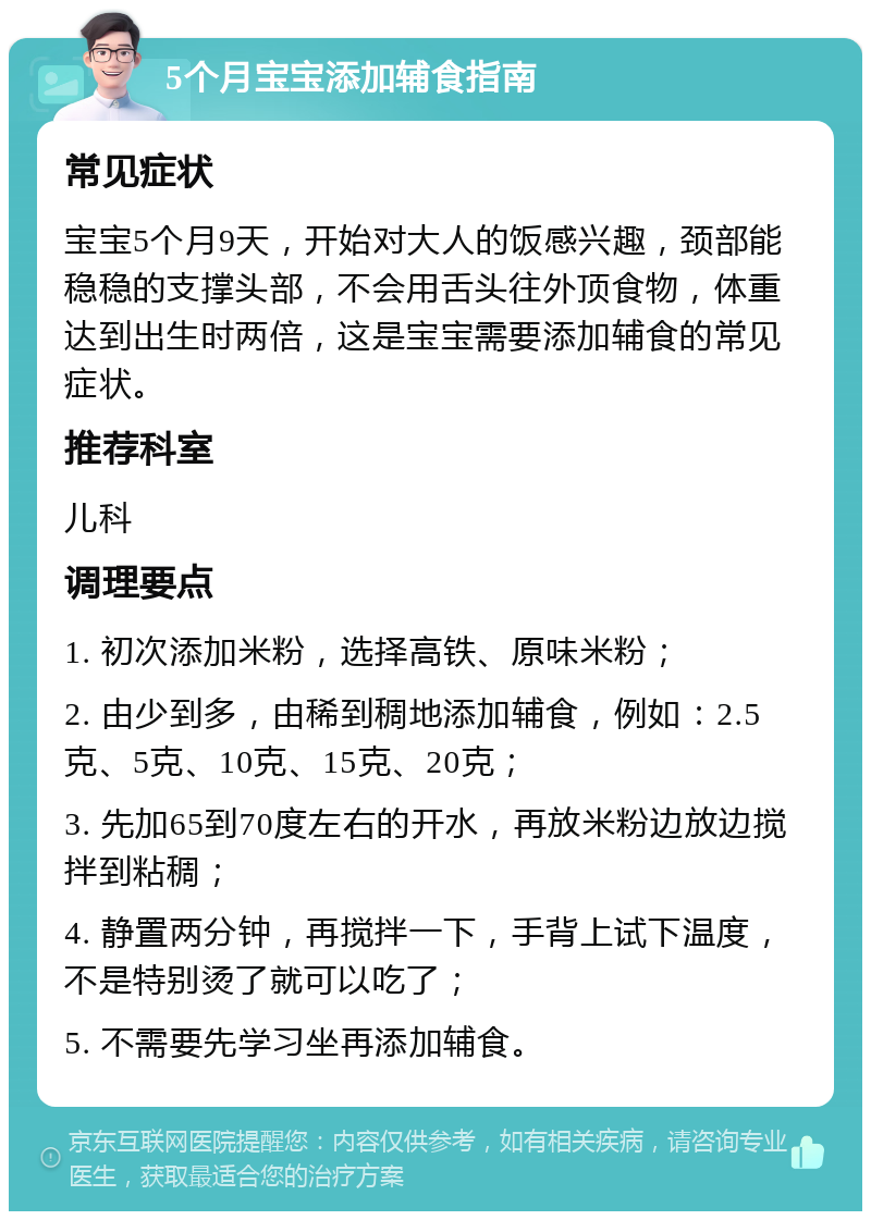 5个月宝宝添加辅食指南 常见症状 宝宝5个月9天，开始对大人的饭感兴趣，颈部能稳稳的支撑头部，不会用舌头往外顶食物，体重达到出生时两倍，这是宝宝需要添加辅食的常见症状。 推荐科室 儿科 调理要点 1. 初次添加米粉，选择高铁、原味米粉； 2. 由少到多，由稀到稠地添加辅食，例如：2.5克、5克、10克、15克、20克； 3. 先加65到70度左右的开水，再放米粉边放边搅拌到粘稠； 4. 静置两分钟，再搅拌一下，手背上试下温度，不是特别烫了就可以吃了； 5. 不需要先学习坐再添加辅食。