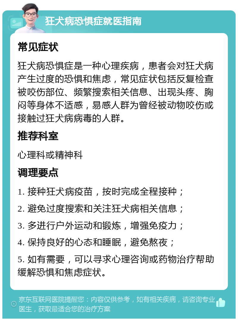 狂犬病恐惧症就医指南 常见症状 狂犬病恐惧症是一种心理疾病，患者会对狂犬病产生过度的恐惧和焦虑，常见症状包括反复检查被咬伤部位、频繁搜索相关信息、出现头疼、胸闷等身体不适感，易感人群为曾经被动物咬伤或接触过狂犬病病毒的人群。 推荐科室 心理科或精神科 调理要点 1. 接种狂犬病疫苗，按时完成全程接种； 2. 避免过度搜索和关注狂犬病相关信息； 3. 多进行户外运动和锻炼，增强免疫力； 4. 保持良好的心态和睡眠，避免熬夜； 5. 如有需要，可以寻求心理咨询或药物治疗帮助缓解恐惧和焦虑症状。