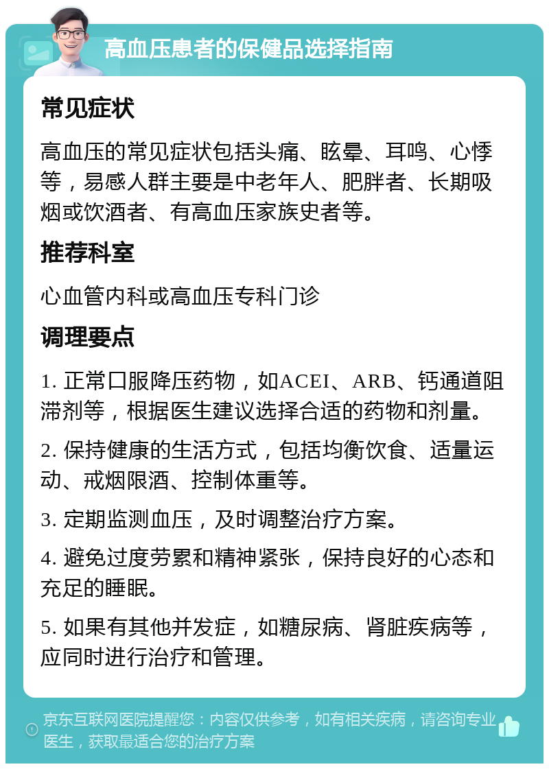 高血压患者的保健品选择指南 常见症状 高血压的常见症状包括头痛、眩晕、耳鸣、心悸等，易感人群主要是中老年人、肥胖者、长期吸烟或饮酒者、有高血压家族史者等。 推荐科室 心血管内科或高血压专科门诊 调理要点 1. 正常口服降压药物，如ACEI、ARB、钙通道阻滞剂等，根据医生建议选择合适的药物和剂量。 2. 保持健康的生活方式，包括均衡饮食、适量运动、戒烟限酒、控制体重等。 3. 定期监测血压，及时调整治疗方案。 4. 避免过度劳累和精神紧张，保持良好的心态和充足的睡眠。 5. 如果有其他并发症，如糖尿病、肾脏疾病等，应同时进行治疗和管理。