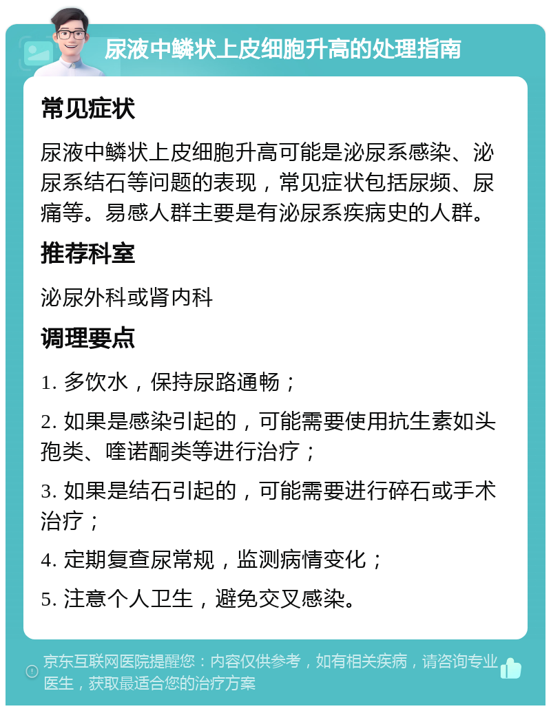 尿液中鳞状上皮细胞升高的处理指南 常见症状 尿液中鳞状上皮细胞升高可能是泌尿系感染、泌尿系结石等问题的表现，常见症状包括尿频、尿痛等。易感人群主要是有泌尿系疾病史的人群。 推荐科室 泌尿外科或肾内科 调理要点 1. 多饮水，保持尿路通畅； 2. 如果是感染引起的，可能需要使用抗生素如头孢类、喹诺酮类等进行治疗； 3. 如果是结石引起的，可能需要进行碎石或手术治疗； 4. 定期复查尿常规，监测病情变化； 5. 注意个人卫生，避免交叉感染。