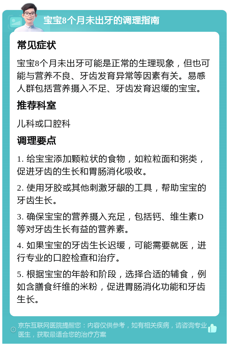 宝宝8个月未出牙的调理指南 常见症状 宝宝8个月未出牙可能是正常的生理现象，但也可能与营养不良、牙齿发育异常等因素有关。易感人群包括营养摄入不足、牙齿发育迟缓的宝宝。 推荐科室 儿科或口腔科 调理要点 1. 给宝宝添加颗粒状的食物，如粒粒面和粥类，促进牙齿的生长和胃肠消化吸收。 2. 使用牙胶或其他刺激牙龈的工具，帮助宝宝的牙齿生长。 3. 确保宝宝的营养摄入充足，包括钙、维生素D等对牙齿生长有益的营养素。 4. 如果宝宝的牙齿生长迟缓，可能需要就医，进行专业的口腔检查和治疗。 5. 根据宝宝的年龄和阶段，选择合适的辅食，例如含膳食纤维的米粉，促进胃肠消化功能和牙齿生长。