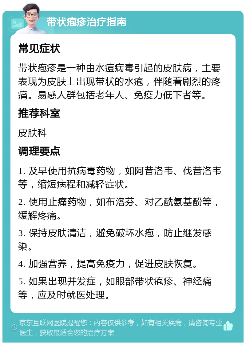 带状疱疹治疗指南 常见症状 带状疱疹是一种由水痘病毒引起的皮肤病，主要表现为皮肤上出现带状的水疱，伴随着剧烈的疼痛。易感人群包括老年人、免疫力低下者等。 推荐科室 皮肤科 调理要点 1. 及早使用抗病毒药物，如阿昔洛韦、伐昔洛韦等，缩短病程和减轻症状。 2. 使用止痛药物，如布洛芬、对乙酰氨基酚等，缓解疼痛。 3. 保持皮肤清洁，避免破坏水疱，防止继发感染。 4. 加强营养，提高免疫力，促进皮肤恢复。 5. 如果出现并发症，如眼部带状疱疹、神经痛等，应及时就医处理。