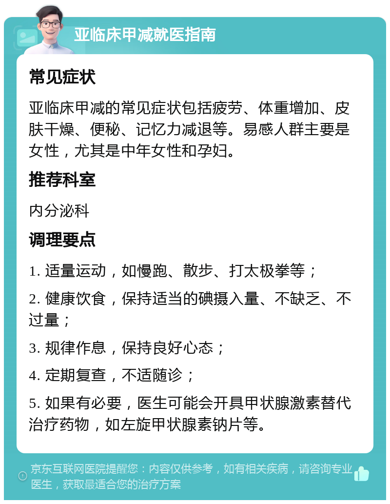 亚临床甲减就医指南 常见症状 亚临床甲减的常见症状包括疲劳、体重增加、皮肤干燥、便秘、记忆力减退等。易感人群主要是女性，尤其是中年女性和孕妇。 推荐科室 内分泌科 调理要点 1. 适量运动，如慢跑、散步、打太极拳等； 2. 健康饮食，保持适当的碘摄入量、不缺乏、不过量； 3. 规律作息，保持良好心态； 4. 定期复查，不适随诊； 5. 如果有必要，医生可能会开具甲状腺激素替代治疗药物，如左旋甲状腺素钠片等。