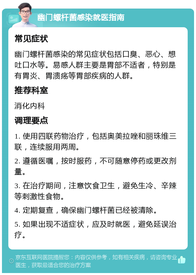 幽门螺杆菌感染就医指南 常见症状 幽门螺杆菌感染的常见症状包括口臭、恶心、想吐口水等。易感人群主要是胃部不适者，特别是有胃炎、胃溃疡等胃部疾病的人群。 推荐科室 消化内科 调理要点 1. 使用四联药物治疗，包括奥美拉唑和丽珠维三联，连续服用两周。 2. 遵循医嘱，按时服药，不可随意停药或更改剂量。 3. 在治疗期间，注意饮食卫生，避免生冷、辛辣等刺激性食物。 4. 定期复查，确保幽门螺杆菌已经被清除。 5. 如果出现不适症状，应及时就医，避免延误治疗。