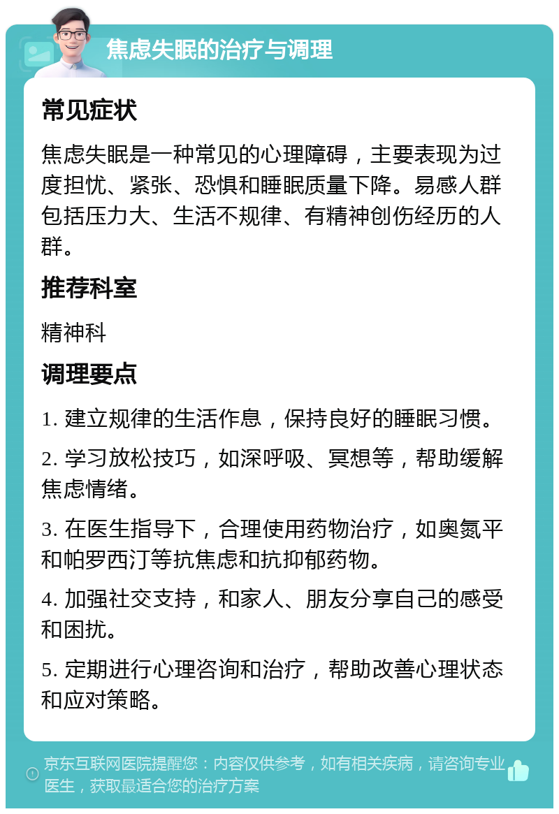 焦虑失眠的治疗与调理 常见症状 焦虑失眠是一种常见的心理障碍，主要表现为过度担忧、紧张、恐惧和睡眠质量下降。易感人群包括压力大、生活不规律、有精神创伤经历的人群。 推荐科室 精神科 调理要点 1. 建立规律的生活作息，保持良好的睡眠习惯。 2. 学习放松技巧，如深呼吸、冥想等，帮助缓解焦虑情绪。 3. 在医生指导下，合理使用药物治疗，如奥氮平和帕罗西汀等抗焦虑和抗抑郁药物。 4. 加强社交支持，和家人、朋友分享自己的感受和困扰。 5. 定期进行心理咨询和治疗，帮助改善心理状态和应对策略。