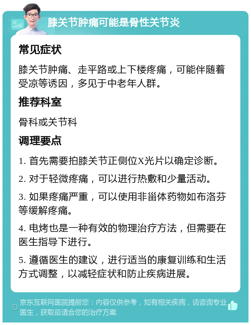 膝关节肿痛可能是骨性关节炎 常见症状 膝关节肿痛、走平路或上下楼疼痛，可能伴随着受凉等诱因，多见于中老年人群。 推荐科室 骨科或关节科 调理要点 1. 首先需要拍膝关节正侧位X光片以确定诊断。 2. 对于轻微疼痛，可以进行热敷和少量活动。 3. 如果疼痛严重，可以使用非甾体药物如布洛芬等缓解疼痛。 4. 电烤也是一种有效的物理治疗方法，但需要在医生指导下进行。 5. 遵循医生的建议，进行适当的康复训练和生活方式调整，以减轻症状和防止疾病进展。