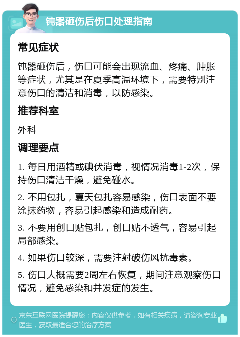 钝器砸伤后伤口处理指南 常见症状 钝器砸伤后，伤口可能会出现流血、疼痛、肿胀等症状，尤其是在夏季高温环境下，需要特别注意伤口的清洁和消毒，以防感染。 推荐科室 外科 调理要点 1. 每日用酒精或碘伏消毒，视情况消毒1-2次，保持伤口清洁干燥，避免碰水。 2. 不用包扎，夏天包扎容易感染，伤口表面不要涂抹药物，容易引起感染和造成耐药。 3. 不要用创口贴包扎，创口贴不透气，容易引起局部感染。 4. 如果伤口较深，需要注射破伤风抗毒素。 5. 伤口大概需要2周左右恢复，期间注意观察伤口情况，避免感染和并发症的发生。