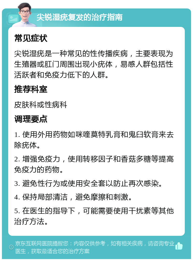 尖锐湿疣复发的治疗指南 常见症状 尖锐湿疣是一种常见的性传播疾病，主要表现为生殖器或肛门周围出现小疣体，易感人群包括性活跃者和免疫力低下的人群。 推荐科室 皮肤科或性病科 调理要点 1. 使用外用药物如咪喹莫特乳膏和鬼臼软膏来去除疣体。 2. 增强免疫力，使用转移因子和香菇多糖等提高免疫力的药物。 3. 避免性行为或使用安全套以防止再次感染。 4. 保持局部清洁，避免摩擦和刺激。 5. 在医生的指导下，可能需要使用干扰素等其他治疗方法。