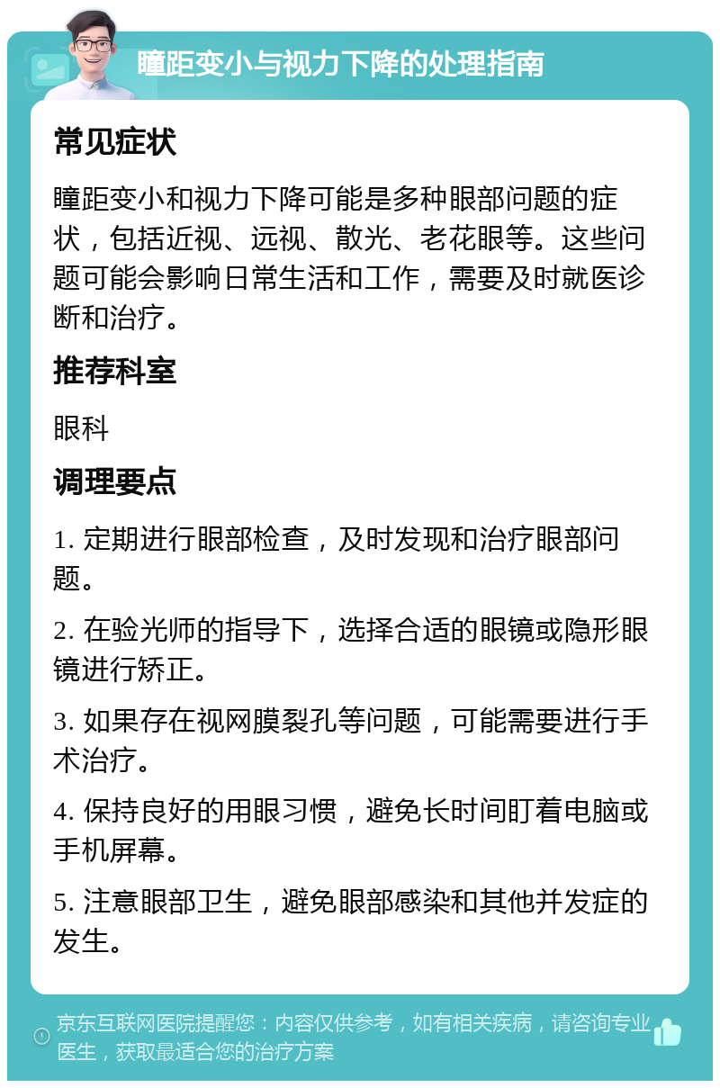 瞳距变小与视力下降的处理指南 常见症状 瞳距变小和视力下降可能是多种眼部问题的症状，包括近视、远视、散光、老花眼等。这些问题可能会影响日常生活和工作，需要及时就医诊断和治疗。 推荐科室 眼科 调理要点 1. 定期进行眼部检查，及时发现和治疗眼部问题。 2. 在验光师的指导下，选择合适的眼镜或隐形眼镜进行矫正。 3. 如果存在视网膜裂孔等问题，可能需要进行手术治疗。 4. 保持良好的用眼习惯，避免长时间盯着电脑或手机屏幕。 5. 注意眼部卫生，避免眼部感染和其他并发症的发生。