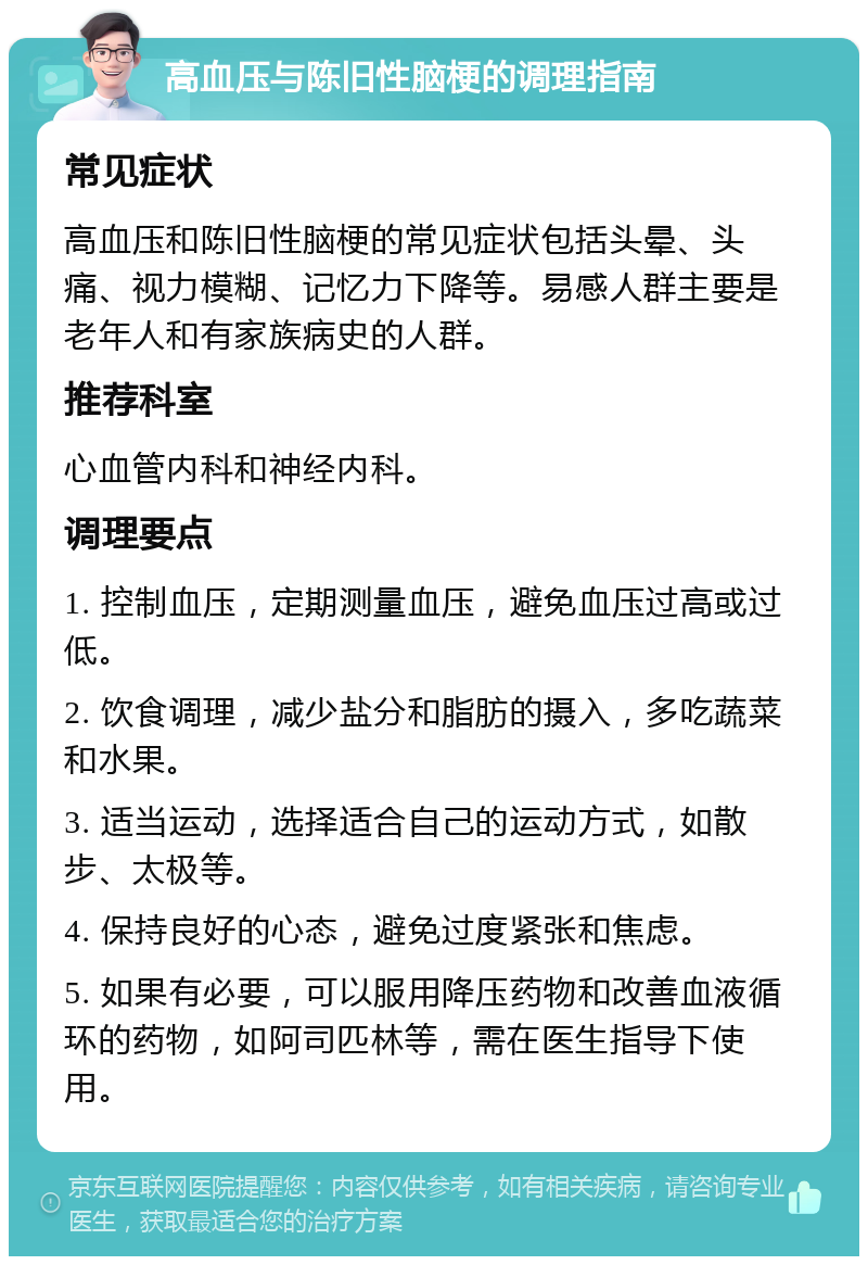 高血压与陈旧性脑梗的调理指南 常见症状 高血压和陈旧性脑梗的常见症状包括头晕、头痛、视力模糊、记忆力下降等。易感人群主要是老年人和有家族病史的人群。 推荐科室 心血管内科和神经内科。 调理要点 1. 控制血压，定期测量血压，避免血压过高或过低。 2. 饮食调理，减少盐分和脂肪的摄入，多吃蔬菜和水果。 3. 适当运动，选择适合自己的运动方式，如散步、太极等。 4. 保持良好的心态，避免过度紧张和焦虑。 5. 如果有必要，可以服用降压药物和改善血液循环的药物，如阿司匹林等，需在医生指导下使用。