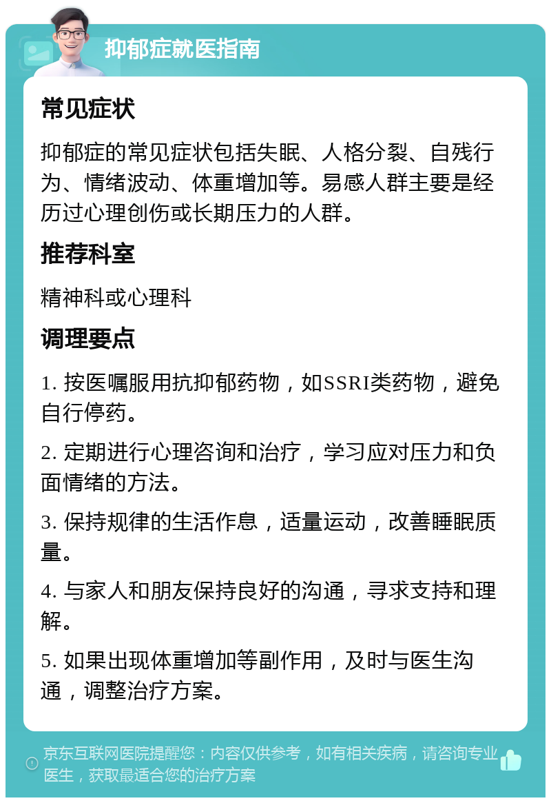 抑郁症就医指南 常见症状 抑郁症的常见症状包括失眠、人格分裂、自残行为、情绪波动、体重增加等。易感人群主要是经历过心理创伤或长期压力的人群。 推荐科室 精神科或心理科 调理要点 1. 按医嘱服用抗抑郁药物，如SSRI类药物，避免自行停药。 2. 定期进行心理咨询和治疗，学习应对压力和负面情绪的方法。 3. 保持规律的生活作息，适量运动，改善睡眠质量。 4. 与家人和朋友保持良好的沟通，寻求支持和理解。 5. 如果出现体重增加等副作用，及时与医生沟通，调整治疗方案。