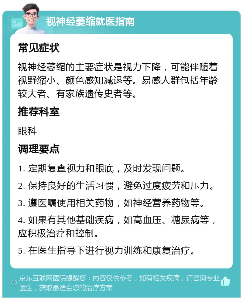 视神经萎缩就医指南 常见症状 视神经萎缩的主要症状是视力下降，可能伴随着视野缩小、颜色感知减退等。易感人群包括年龄较大者、有家族遗传史者等。 推荐科室 眼科 调理要点 1. 定期复查视力和眼底，及时发现问题。 2. 保持良好的生活习惯，避免过度疲劳和压力。 3. 遵医嘱使用相关药物，如神经营养药物等。 4. 如果有其他基础疾病，如高血压、糖尿病等，应积极治疗和控制。 5. 在医生指导下进行视力训练和康复治疗。