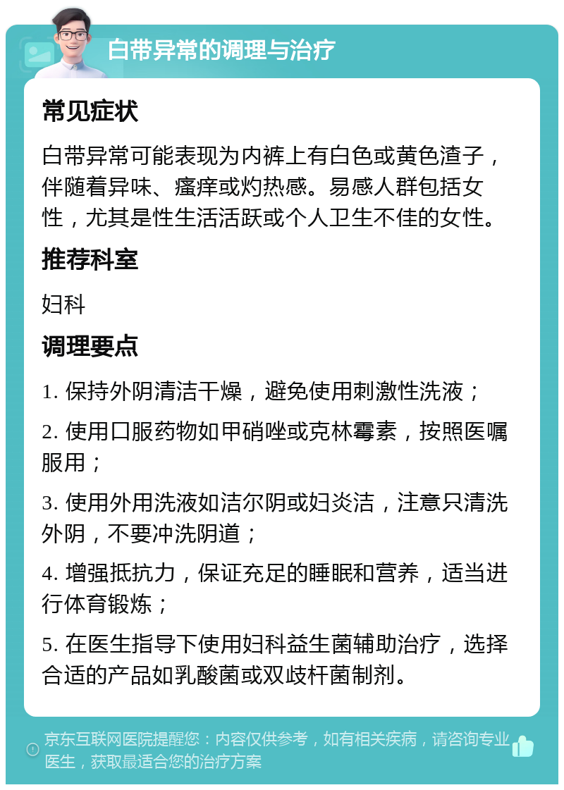 白带异常的调理与治疗 常见症状 白带异常可能表现为内裤上有白色或黄色渣子，伴随着异味、瘙痒或灼热感。易感人群包括女性，尤其是性生活活跃或个人卫生不佳的女性。 推荐科室 妇科 调理要点 1. 保持外阴清洁干燥，避免使用刺激性洗液； 2. 使用口服药物如甲硝唑或克林霉素，按照医嘱服用； 3. 使用外用洗液如洁尔阴或妇炎洁，注意只清洗外阴，不要冲洗阴道； 4. 增强抵抗力，保证充足的睡眠和营养，适当进行体育锻炼； 5. 在医生指导下使用妇科益生菌辅助治疗，选择合适的产品如乳酸菌或双歧杆菌制剂。