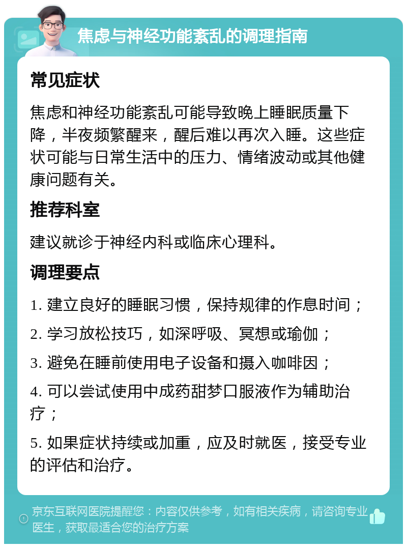 焦虑与神经功能紊乱的调理指南 常见症状 焦虑和神经功能紊乱可能导致晚上睡眠质量下降，半夜频繁醒来，醒后难以再次入睡。这些症状可能与日常生活中的压力、情绪波动或其他健康问题有关。 推荐科室 建议就诊于神经内科或临床心理科。 调理要点 1. 建立良好的睡眠习惯，保持规律的作息时间； 2. 学习放松技巧，如深呼吸、冥想或瑜伽； 3. 避免在睡前使用电子设备和摄入咖啡因； 4. 可以尝试使用中成药甜梦口服液作为辅助治疗； 5. 如果症状持续或加重，应及时就医，接受专业的评估和治疗。