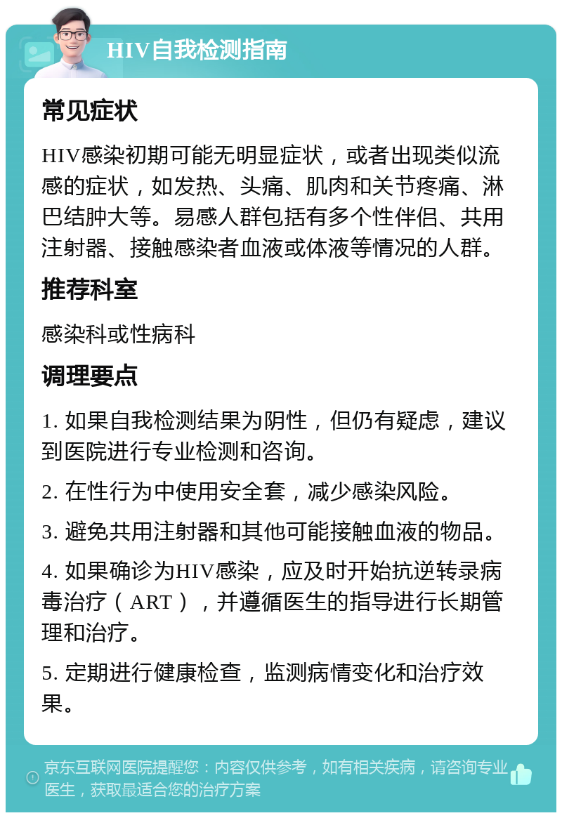 HIV自我检测指南 常见症状 HIV感染初期可能无明显症状，或者出现类似流感的症状，如发热、头痛、肌肉和关节疼痛、淋巴结肿大等。易感人群包括有多个性伴侣、共用注射器、接触感染者血液或体液等情况的人群。 推荐科室 感染科或性病科 调理要点 1. 如果自我检测结果为阴性，但仍有疑虑，建议到医院进行专业检测和咨询。 2. 在性行为中使用安全套，减少感染风险。 3. 避免共用注射器和其他可能接触血液的物品。 4. 如果确诊为HIV感染，应及时开始抗逆转录病毒治疗（ART），并遵循医生的指导进行长期管理和治疗。 5. 定期进行健康检查，监测病情变化和治疗效果。