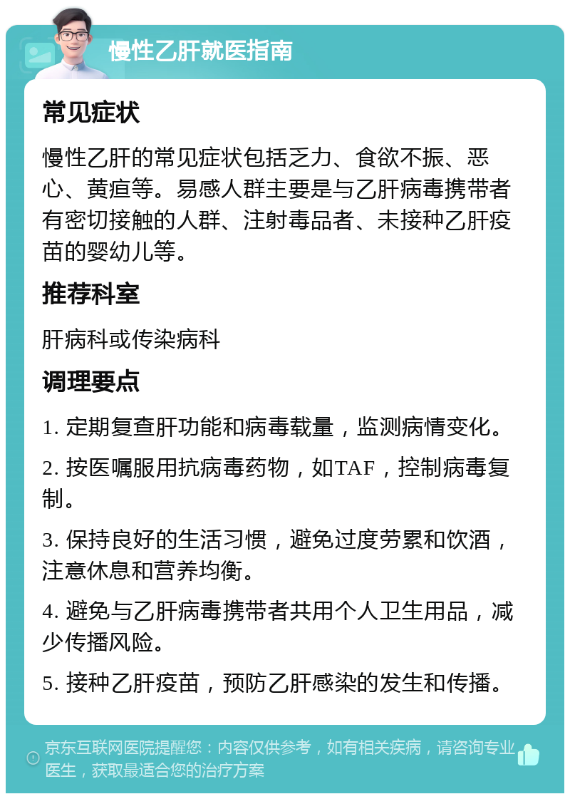 慢性乙肝就医指南 常见症状 慢性乙肝的常见症状包括乏力、食欲不振、恶心、黄疸等。易感人群主要是与乙肝病毒携带者有密切接触的人群、注射毒品者、未接种乙肝疫苗的婴幼儿等。 推荐科室 肝病科或传染病科 调理要点 1. 定期复查肝功能和病毒载量，监测病情变化。 2. 按医嘱服用抗病毒药物，如TAF，控制病毒复制。 3. 保持良好的生活习惯，避免过度劳累和饮酒，注意休息和营养均衡。 4. 避免与乙肝病毒携带者共用个人卫生用品，减少传播风险。 5. 接种乙肝疫苗，预防乙肝感染的发生和传播。