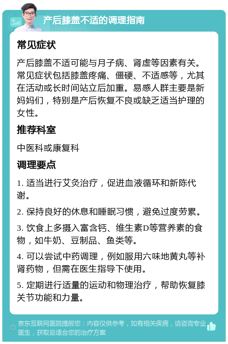 产后膝盖不适的调理指南 常见症状 产后膝盖不适可能与月子病、肾虚等因素有关。常见症状包括膝盖疼痛、僵硬、不适感等，尤其在活动或长时间站立后加重。易感人群主要是新妈妈们，特别是产后恢复不良或缺乏适当护理的女性。 推荐科室 中医科或康复科 调理要点 1. 适当进行艾灸治疗，促进血液循环和新陈代谢。 2. 保持良好的休息和睡眠习惯，避免过度劳累。 3. 饮食上多摄入富含钙、维生素D等营养素的食物，如牛奶、豆制品、鱼类等。 4. 可以尝试中药调理，例如服用六味地黄丸等补肾药物，但需在医生指导下使用。 5. 定期进行适量的运动和物理治疗，帮助恢复膝关节功能和力量。