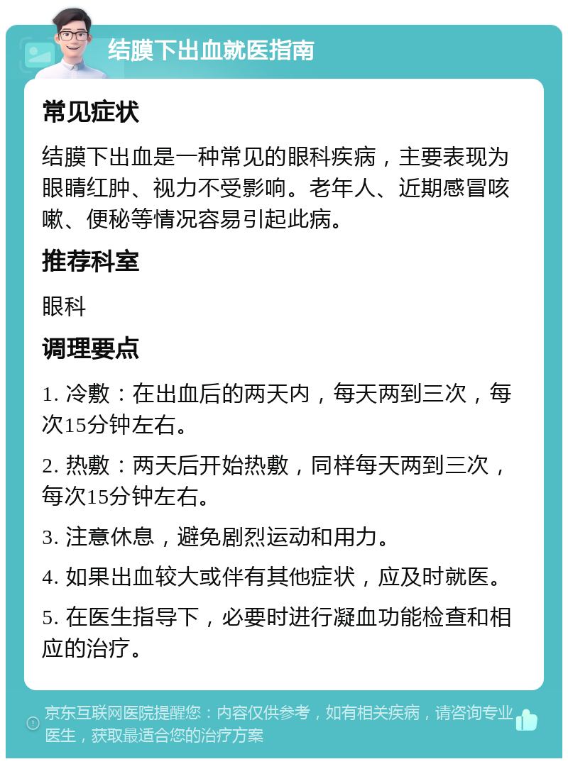 结膜下出血就医指南 常见症状 结膜下出血是一种常见的眼科疾病，主要表现为眼睛红肿、视力不受影响。老年人、近期感冒咳嗽、便秘等情况容易引起此病。 推荐科室 眼科 调理要点 1. 冷敷：在出血后的两天内，每天两到三次，每次15分钟左右。 2. 热敷：两天后开始热敷，同样每天两到三次，每次15分钟左右。 3. 注意休息，避免剧烈运动和用力。 4. 如果出血较大或伴有其他症状，应及时就医。 5. 在医生指导下，必要时进行凝血功能检查和相应的治疗。