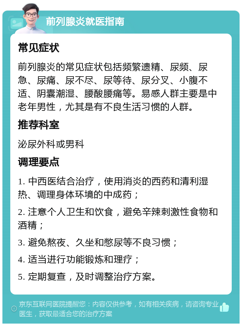 前列腺炎就医指南 常见症状 前列腺炎的常见症状包括频繁遗精、尿频、尿急、尿痛、尿不尽、尿等待、尿分叉、小腹不适、阴囊潮湿、腰酸腰痛等。易感人群主要是中老年男性，尤其是有不良生活习惯的人群。 推荐科室 泌尿外科或男科 调理要点 1. 中西医结合治疗，使用消炎的西药和清利湿热、调理身体环境的中成药； 2. 注意个人卫生和饮食，避免辛辣刺激性食物和酒精； 3. 避免熬夜、久坐和憋尿等不良习惯； 4. 适当进行功能锻炼和理疗； 5. 定期复查，及时调整治疗方案。