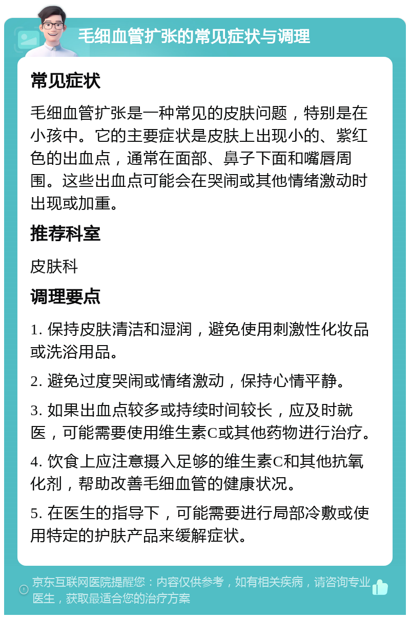 毛细血管扩张的常见症状与调理 常见症状 毛细血管扩张是一种常见的皮肤问题，特别是在小孩中。它的主要症状是皮肤上出现小的、紫红色的出血点，通常在面部、鼻子下面和嘴唇周围。这些出血点可能会在哭闹或其他情绪激动时出现或加重。 推荐科室 皮肤科 调理要点 1. 保持皮肤清洁和湿润，避免使用刺激性化妆品或洗浴用品。 2. 避免过度哭闹或情绪激动，保持心情平静。 3. 如果出血点较多或持续时间较长，应及时就医，可能需要使用维生素C或其他药物进行治疗。 4. 饮食上应注意摄入足够的维生素C和其他抗氧化剂，帮助改善毛细血管的健康状况。 5. 在医生的指导下，可能需要进行局部冷敷或使用特定的护肤产品来缓解症状。