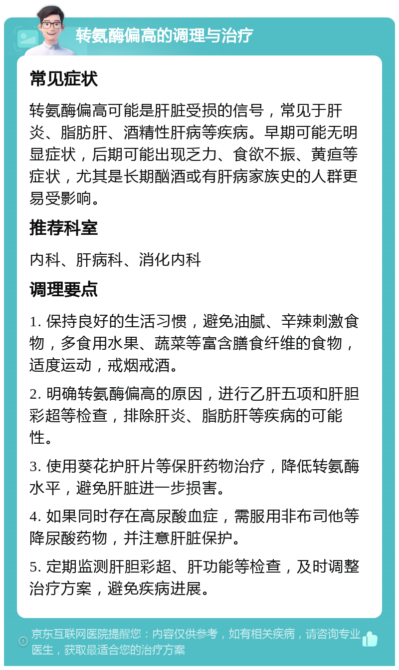 转氨酶偏高的调理与治疗 常见症状 转氨酶偏高可能是肝脏受损的信号，常见于肝炎、脂肪肝、酒精性肝病等疾病。早期可能无明显症状，后期可能出现乏力、食欲不振、黄疸等症状，尤其是长期酗酒或有肝病家族史的人群更易受影响。 推荐科室 内科、肝病科、消化内科 调理要点 1. 保持良好的生活习惯，避免油腻、辛辣刺激食物，多食用水果、蔬菜等富含膳食纤维的食物，适度运动，戒烟戒酒。 2. 明确转氨酶偏高的原因，进行乙肝五项和肝胆彩超等检查，排除肝炎、脂肪肝等疾病的可能性。 3. 使用葵花护肝片等保肝药物治疗，降低转氨酶水平，避免肝脏进一步损害。 4. 如果同时存在高尿酸血症，需服用非布司他等降尿酸药物，并注意肝脏保护。 5. 定期监测肝胆彩超、肝功能等检查，及时调整治疗方案，避免疾病进展。