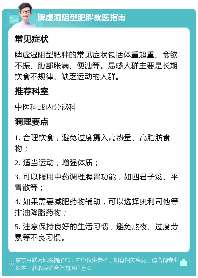 脾虚湿阻型肥胖就医指南 常见症状 脾虚湿阻型肥胖的常见症状包括体重超重、食欲不振、腹部胀满、便溏等。易感人群主要是长期饮食不规律、缺乏运动的人群。 推荐科室 中医科或内分泌科 调理要点 1. 合理饮食，避免过度摄入高热量、高脂肪食物； 2. 适当运动，增强体质； 3. 可以服用中药调理脾胃功能，如四君子汤、平胃散等； 4. 如果需要减肥药物辅助，可以选择奥利司他等排油降脂药物； 5. 注意保持良好的生活习惯，避免熬夜、过度劳累等不良习惯。