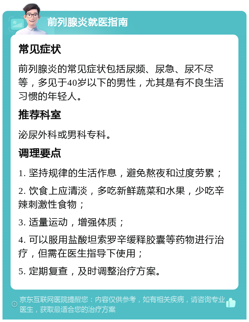 前列腺炎就医指南 常见症状 前列腺炎的常见症状包括尿频、尿急、尿不尽等，多见于40岁以下的男性，尤其是有不良生活习惯的年轻人。 推荐科室 泌尿外科或男科专科。 调理要点 1. 坚持规律的生活作息，避免熬夜和过度劳累； 2. 饮食上应清淡，多吃新鲜蔬菜和水果，少吃辛辣刺激性食物； 3. 适量运动，增强体质； 4. 可以服用盐酸坦索罗辛缓释胶囊等药物进行治疗，但需在医生指导下使用； 5. 定期复查，及时调整治疗方案。