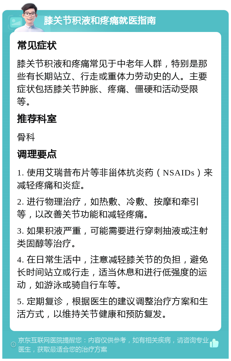 膝关节积液和疼痛就医指南 常见症状 膝关节积液和疼痛常见于中老年人群，特别是那些有长期站立、行走或重体力劳动史的人。主要症状包括膝关节肿胀、疼痛、僵硬和活动受限等。 推荐科室 骨科 调理要点 1. 使用艾瑞昔布片等非甾体抗炎药（NSAIDs）来减轻疼痛和炎症。 2. 进行物理治疗，如热敷、冷敷、按摩和牵引等，以改善关节功能和减轻疼痛。 3. 如果积液严重，可能需要进行穿刺抽液或注射类固醇等治疗。 4. 在日常生活中，注意减轻膝关节的负担，避免长时间站立或行走，适当休息和进行低强度的运动，如游泳或骑自行车等。 5. 定期复诊，根据医生的建议调整治疗方案和生活方式，以维持关节健康和预防复发。